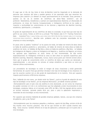 El auge que al día de hoy tiene el área de Machine Leoni ha impactado en la demanda de
personas que conozcan del tema y puedan generar el tan apreciado valor que necesitan las
empresas para subsistir y/o obtener un mayor posicionamiento en el mercado. Estas personas a
quienes se les da el nombre de científicos de datos “Data Scientist”, son de
profesión Matemáticos, Estadísticos y cuentan con especializaciones Maestrías y/o Doctorados de
preferencia, en áreas de Ciencias Computacionales e Inteligencia Artificial en los cuáles se
imparten a profundidad los conocimientos en las técnicas y algoritmos de: Machine Learning,
estadística, optimización, y simulación.
El grado de especialización de los científicos de datos es avanzado, lo que hace que este tipo de
perfil no sea común, Forbes en 2014 en su articulo “The Hottest Jobs In IT: Training Tomorrow's
Data Scientists”http://www.forbes.com/sites/emc/2014/06/26/the-hottest-jobs-in-it-training-
tomorrows-data-scientists/, describe este problema ante las crecientes necesidades de las
empresas en estas tecnologías.
En pocos años la palabra “analítica” se ha puesto de moda, de hablar de minería de datos ahora
se habla de analítica predictiva y prescriptiva, de hablar de minería de texto ahora se habla de
analíticos de texto, se hablaba de Big Data y ahora se habla de analíticos y Big Data, se hablaba
de Inteligencia de Negocio y ahora es Inteligencia de Negocios y Analíticos de Negocio; así mismo
las opciones para capacitarse en estos temas se han incrementado, de sólo existir
especializaciones en Inteligencia Artificial la rama se abre ahora en opciones especificas para
Machine Learning, Maestrías, Diplomados, Cursos, hasta cursos gratis por internet existen ahora.
Claro que el grado de conocimiento entre un científico de datos que cuenta con doctorado y
especializaciones y una persona no cercana al campo estadístico y que toma un curso por
internet difiere enormemente.
Los proveedores de tecnología no están al margen de estas situaciones y están generando
herramientas de usuario final que permitan introducir este tipo de tecnología en las empresas sin
que los usuarios cuenten con un alto grado de especialización en la materia. Esto por supuesto
impacta positivamente al ROI de las empresas.
Pero, hablando de este tema, ¿en donde están las Pymes?, ¿cual es el grado de adopción de este
tipo de tecnología en las Pymes?, ¿en las empresas Mexicanas?, ¿en dónde estamos parados ?
Afortunadamente para el país esta ola analítica lo esta alcanzando, ya son varias las empresas
(lo pueden constatar en Link o en conferencias) que han adoptado y están incursionando en esta
tecnología, productos lideres en el mercado como SPSS de IBM y SAS han logrado abrirse camino
en terreno mexicano, (picando piedra diría yo), poco a poco la aplastante importancia y
necesidad de esta tecnología se esta reconociendo.
Por supuesto que estamos hablando de grandes empresas globales, bancos, una que otra empresa
de gobierno, pero ¿y las Pymes?
Afortunadamente para las empresas pequeñas y medianas, aparte de éste Blog, existen al día de
hoy muchos otros recursos gratuitos, más de los que existían en 2011 cuando creamos este
Blog. Estos recursos también difieren en el tipo de aplicación y utilización que se le quiera dar a
esta tecnología.
 