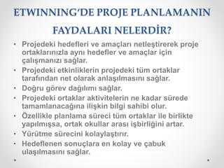 ETWINNING‘DE PROJE PLANLAMANIN
FAYDALARI NELERDİR?
• Projedeki hedefleri ve amaçları netleştirerek proje
ortaklarınızla aynı hedefler ve amaçlar için
çalışmanızı sağlar.
• Projedeki etkinliklerin projedeki tüm ortaklar
tarafından net olarak anlaşılmasını sağlar.
• Doğru görev dağılımı sağlar.
• Projedeki ortaklar aktivitelerin ne kadar sürede
tamamlanacağına ilişkin bilgi sahibi olur.
• Özellikle planlama süreci tüm ortaklar ile birlikte
yapılmışsa, ortak okullar arası işbirliğini artar.
• Yürütme sürecini kolaylaştırır.
• Hedeflenen sonuçlara en kolay ve çabuk
ulaşılmasını sağlar.
 