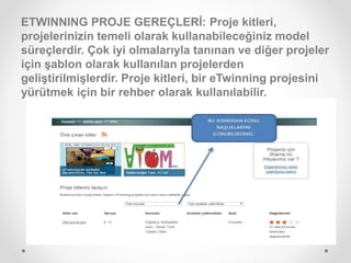 ETWINNING PROJE GEREÇLERİ: Proje kitleri,
projelerinizin temeli olarak kullanabileceğiniz model
süreçlerdir. Çok iyi olmalarıyla tanınan ve diğer projeler
için şablon olarak kullanılan projelerden
geliştirilmişlerdir. Proje kitleri, bir eTwinning projesini
yürütmek için bir rehber olarak kullanılabilir.
 