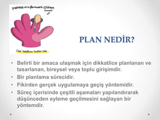 PLAN NEDİR?
• Belirli bir amaca ulaşmak için dikkatlice planlanan ve
tasarlanan, bireysel veya toplu girişimdir.
• Bir planlama sürecidir.
• Fikirden gerçek uygulamaya geçiş yöntemidir.
• Süreç içerisinde çeşitli aşamaları yapılandırarak
düşünceden eyleme geçilmesini sağlayan bir
yöntemdir.
 