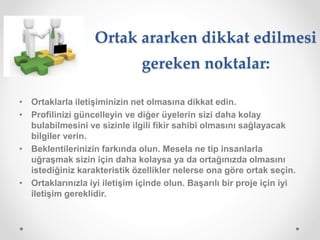Ortak ararken dikkat edilmesi
gereken noktalar:
• Ortaklarla iletişiminizin net olmasına dikkat edin.
• Profilinizi güncelleyin ve diğer üyelerin sizi daha kolay
bulabilmesini ve sizinle ilgili fikir sahibi olmasını sağlayacak
bilgiler verin.
• Beklentilerinizin farkında olun. Mesela ne tip insanlarla
uğraşmak sizin için daha kolaysa ya da ortağınızda olmasını
istediğiniz karakteristik özellikler nelerse ona göre ortak seçin.
• Ortaklarınızla iyi iletişim içinde olun. Başarılı bir proje için iyi
iletişim gereklidir.
 