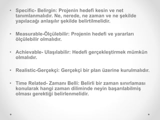 • Specific- Belirgin: Projenin hedefi kesin ve net
tanımlanmalıdır. Ne, nerede, ne zaman ve ne şekilde
yapılacağı anlaşılır şekilde belirtilmelidir.
• Measurable-Ölçülebilir: Projenin hedefi ve yararları
ölçülebilir olmalıdır.
• Achievable- Ulaşılabilir: Hedefi gerçekleştirmek mümkün
olmalıdır.
• Realistic-Gerçekçi: Gerçekçi bir plan üzerine kurulmalıdır.
• Time Related- Zamanı Belli: Belirli bir zaman sınırlaması
konularak hangi zaman diliminde neyin başarılabilmiş
olması gerektiği belirlenmelidir.
 