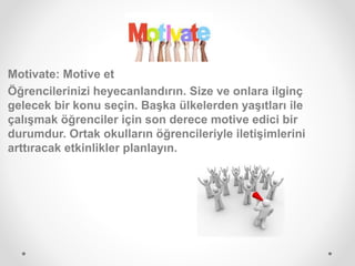 Motivate: Motive et
Öğrencilerinizi heyecanlandırın. Size ve onlara ilginç
gelecek bir konu seçin. Başka ülkelerden yaşıtları ile
çalışmak öğrenciler için son derece motive edici bir
durumdur. Ortak okulların öğrencileriyle iletişimlerini
arttıracak etkinlikler planlayın.
 