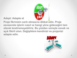 Adapt: Adapte et
Proje fikrinizin canlı olmasına dikkat edin. Proje
esnasında işlerin nasıl ve hangi yöne gideceğini tam
olarak kestiremeyebiliriz. Bu yüzden süreçte esnek ve
açık fikirli olun. Değişiklere kendinizi ve projenizi
adapte edin.
 