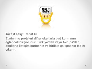 Take it easy: Rahat Ol
Etwinning projeleri diğer okullarla bağ kurmanın
eğlenceli bir yoludur. Türkiye’den veya Avrupa’dan
okullarla iletişim kurmanın ve birlikte çalışmanın tadını
çıkarın.
 