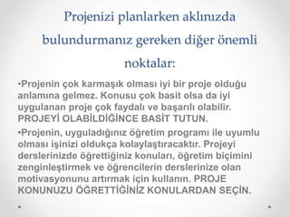 Projenizi planlarken aklınızda
bulundurmanız gereken diğer önemli
noktalar:
•Projenin çok karmaşık olması iyi bir proje olduğu
anlamına gelmez. Konusu çok basit olsa da iyi
uygulanan proje çok faydalı ve başarılı olabilir.
PROJEYİ OLABİLDİĞİNCE BASİT TUTUN.
•Projenin, uyguladığınız öğretim programı ile uyumlu
olması işinizi oldukça kolaylaştıracaktır. Projeyi
derslerinizde öğrettiğiniz konuları, öğretim biçimini
zenginleştirmek ve öğrencilerin derslerinize olan
motivasyonunu artırmak için kullanın. PROJE
KONUNUZU ÖĞRETTİĞİNİZ KONULARDAN SEÇİN.
 