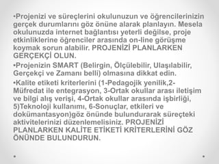 •Projenizi ve süreçlerini okulunuzun ve öğrencilerinizin
gerçek durumlarını göz önüne alarak planlayın. Mesela
okulunuzda internet bağlantısı yeterli değilse, proje
etkinliklerine öğrenciler arasında on-line görüşme
koymak sorun alabilir. PROJENİZİ PLANLARKEN
GERÇEKÇİ OLUN.
•Projenizin SMART (Belirgin, Ölçülebilir, Ulaşılabilir,
Gerçekçi ve Zamanı belli) olmasına dikkat edin.
•Kalite etiketi kriterlerini (1-Pedagojik yenilik,2-
Müfredat ile entegrasyon, 3-Ortak okullar arası iletişim
ve bilgi alış verişi, 4-Ortak okullar arasında işbirliği,
5)Teknoloji kullanımı, 6-Sonuçlar, etkileri ve
dokümantasyon)göz önünde bulundurarak süreçteki
aktivitelerinizi düzenlemelisiniz. PROJENİZİ
PLANLARKEN KALİTE ETİKETİ KRİTERLERİNİ GÖZ
ÖNÜNDE BULUNDURUN.
 