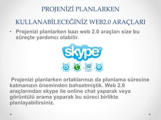 PROJENİZİ PLANLARKEN
KULLANABİLECEĞİNİZ WEB2.0 ARAÇLARI
• Projenizi planlarken bazı web 2.0 araçları size bu
süreçte yardımcı olabilir.
Projenizi planlarken ortaklarınızı da planlama sürecine
katmanızın öneminden bahsetmiştik. Web 2.0
araçlarından skype ile online chat yaparak veya
görüntülü arama yaparak bu süreci birlikte
planlayabilirsiniz.
 