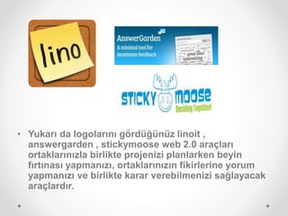 • Yukarı da logolarını gördüğünüz linoit ,
answergarden , stickymoose web 2.0 araçları
ortaklarınızla birlikte projenizi planlarken beyin
fırtınası yapmanızı, ortaklarınızın fikirlerine yorum
yapmanızı ve birlikte karar verebilmenizi sağlayacak
araçlardır.
 