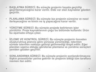 • BAŞLATMA SÜRECİ: Bu süreçte projenin hayata geçirilip
geçirilemeyeceğine karar verilir. Elde var olan kaynaklar gözden
geçirilir.
• PLANLAMA SÜRECİ: Bu süreçte ise projenin süresine ve nasıl
ilerleyeceğine ve kimin ne iş yapacağına karar verilir.
• YÜRÜTME SÜRECİ: Bu süreçte projede belirlenen işler
yürütülür. Proje kaynaklarının çoğu bu bölümde kullanılır. Ürün
bu aşamada ortaya çıkar.
• İZLEME VE KONTROL SÜRECİ: Bu süreçte projenin önceden
oluşturulmuş planına göre yürüyüp yürümediği, istenilen
sürede istenilen noktaya gelinip gelinmediği tespit edilir. Eğer
plandan sapma olduğu görülürse planlama ve yürütme süreçleri
yeniden gözden geçirilir.
• SONLANDIRMA SÜRECİ: Bu süreçte projenin sonlandırılmasına
ilişkin prosedürler yerine getirilir ve projenin bittiği tüm taraflara
resmen ilan edilir.
 