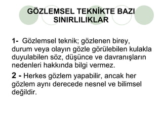 GÖZLEMSEL TEKNİKTE BAZI SINIRLILIKLAR 1-   Gözlemsel teknik; gözlenen birey, durum veya olayın gözle görülebilen kulakla duyulabilen söz, düşünce ve davranışların nedenleri hakkında bilgi vermez.  2 -   Herkes gözlem yapabilir, ancak her gözlem aynı derecede nesnel ve bilimsel değildir. 