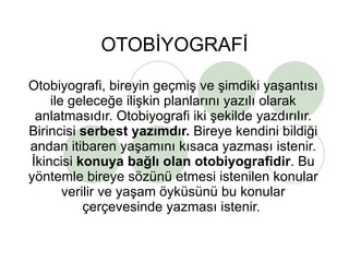 OTOBİYOGRAFİ Otobiyografi, bireyin geçmiş ve şimdiki yaşantısı ile geleceğe ilişkin planlarını yazılı olarak anlatmasıdır. Otobiyografi iki şekilde yazdırılır. Birincisi  serbest yazımdır.  Bireye kendini bildiği andan itibaren yaşamını kısaca yazması istenir. İkincisi  konuya bağlı olan otobiyografidir . Bu yöntemle bireye sözünü etmesi istenilen konular verilir ve yaşam öyküsünü bu konular çerçevesinde yazması istenir.  