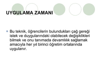 UYGULAMA ZAMANI Bu teknik, öğrencilerin bulundukları çağ gereği istek ve duygularındaki olabilecek değişiklikleri bilmek ve onu tanımada devamlılık sağlamak amacıyla her yıl birinci öğretim ortalarında uygulanır. 