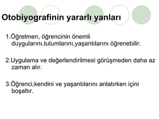 Otobiyografinin yararlı yanları 1.Öğretmen, öğrencinin önemli duygularını,tutumlarını,yaşantılarını öğrenebilir. 2.Uygulama ve değerlendirilmesi görüşmeden daha az zaman alır. 3.Öğrenci,kendini ve yaşantılarını anlatırken içini boşaltır. 