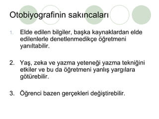 Otobiyografinin sakıncaları Elde edilen bilgiler, başka kaynaklardan elde edilenlerle denetlenmedikçe öğretmeni yanıltabilir. 2.  Yaş, zeka ve yazma yeteneği yazma tekniğini etkiler ve bu da öğretmeni yanlış yargılara götürebilir. 3.  Öğrenci bazen gerçekleri değiştirebilir.  