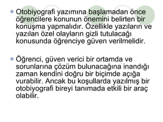 Otobiyografi yazımına başlamadan önce öğrencilere konunun önemini belirten bir konuşma yapmalıdır. Özellikle yazıların ve yazılan özel olayların gizli tutulacağı konusunda öğrenciye güven verilmelidir. Öğrenci, güven verici bir ortamda ve sorunlarına çözüm bulunacağına inandığı zaman kendini doğru bir biçimde açığa vurabilir. Ancak bu koşullarda yazılmış bir otobiyografi bireyi tanımada etkili bir araç olabilir.  