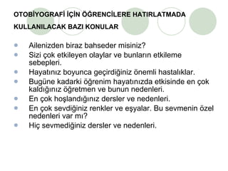 OTOBİYOGRAFİ İÇİN ÖĞRENCİLERE HATIRLATMADA KULLANILACAK BAZI KONULAR   Ailenizden biraz bahseder misiniz? Sizi çok etkileyen olaylar ve bunların etkileme sebepleri. Hayatınız boyunca geçirdiğiniz önemli hastalıklar. Bugüne kadarki öğrenim hayatınızda etkisinde en çok kaldığınız öğretmen ve bunun nedenleri. En çok hoşlandığınız dersler ve nedenleri. En çok sevdiğiniz renkler ve eşyalar. Bu sevmenin özel nedenleri var mı? Hiç sevmediğiniz dersler ve nedenleri. 