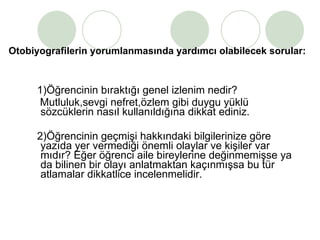 Otobiyografilerin yorumlanmasında yardımcı olabilecek sorular: 1)Öğrencinin bıraktığı genel izlenim nedir?  Mutluluk,sevgi nefret,özlem gibi duygu yüklü sözcüklerin nasıl kullanıldığına dikkat ediniz. 2)Öğrencinin geçmişi hakkındaki bilgilerinize göre yazıda yer vermediği önemli olaylar ve kişiler var mıdır? Eğer öğrenci aile bireylerine değinmemişse ya da bilinen bir olayı anlatmaktan kaçınmışsa bu tür atlamalar dikkatlice incelenmelidir.  