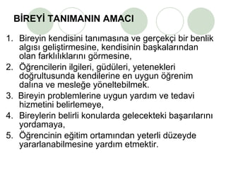 BİREYİ TANIMANIN AMACI 1. Bireyin kendisini tanımasına ve gerçekçi bir benlik algısı geliştirmesine, kendisinin başkalarından olan farklılıklarını görmesine, 2. Öğrencilerin ilgileri, güdüleri, yetenekleri doğrultusunda kendilerine en uygun öğrenim dalına ve mesleğe yöneltebilmek. 3.  Bireyin problemlerine uygun yardım ve tedavi hizmetini belirlemeye, 4. Bireylerin belirli konularda gelecekteki başarılarını yordamaya, 5. Öğrencinin eğitim ortamından yeterli düzeyde yararlanabilmesine yardım etmektir. 