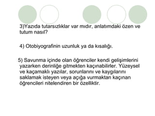 3)Yazıda tutarsızlıklar var mıdır, anlatımdaki özen ve tutum nasıl? 4) Otobiyografinin uzunluk ya da kısalığı. 5) Savunma içinde olan öğrenciler kendi gelişimlerini yazarken derinliğe gitmekten kaçınabilirler. Yüzeysel ve kaçamaklı yazılar, sorunlarını ve kaygılarını saklamak isteyen veya açığa vurmaktan kaçınan öğrencileri nitelendiren bir özelliktir. 