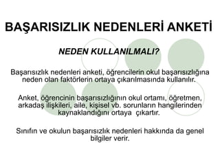 BAŞARISIZLIK NEDENLERİ ANKETİ NEDEN KULLANILMALI?   Başarısızlık nedenleri anketi, öğrencilerin okul başarısızlığına neden olan faktörlerin ortaya çıkarılmasında kullanılır.  Anket, öğrencinin başarısızlığının okul ortamı, öğretmen, arkadaş ilişkileri, aile, kişisel vb. sorunların hangilerinden kaynaklandığını ortaya  çıkartır.  Sınıfın ve okulun başarısızlık nedenleri hakkında da genel bilgiler verir. 