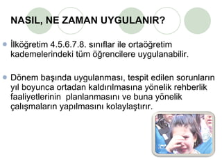 NASIL, NE ZAMAN UYGULANIR?   İlköğretim 4.5.6.7.8. sınıflar ile ortaöğretim kademelerindeki tüm öğrencilere uygulanabilir.  Dönem başında uygulanması, tespit edilen sorunların yıl boyunca ortadan kaldırılmasına yönelik rehberlik faaliyetlerinin  planlanmasını ve buna yönelik çalışmaların yapılmasını kolaylaştırır.  