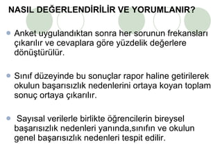 NASIL DEĞERLENDİRİLİR VE YORUMLANIR?   Anket uygulandıktan sonra her sorunun frekansları çıkarılır ve cevaplara göre yüzdelik değerlere dönüştürülür.  Sınıf düzeyinde bu sonuçlar rapor haline getirilerek okulun başarısızlık nedenlerini ortaya koyan toplam sonuç ortaya çıkarılır. Sayısal verilerle birlikte öğrencilerin bireysel başarısızlık nedenleri yanında,sınıfın ve okulun genel başarısızlık nedenleri tespit edilir.  