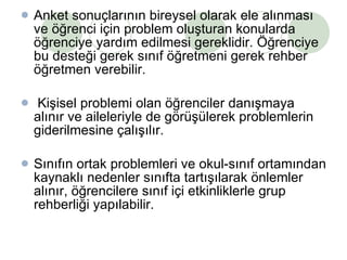 Anket sonuçlarının bireysel olarak ele alınması ve öğrenci için problem oluşturan konularda öğrenciye yardım edilmesi gereklidir. Öğrenciye bu desteği gerek sınıf öğretmeni gerek rehber öğretmen verebilir. Kişisel problemi olan öğrenciler danışmaya alınır ve aileleriyle de görüşülerek problemlerin giderilmesine çalışılır.  Sınıfın ortak problemleri ve okul-sınıf ortamından kaynaklı nedenler sınıfta tartışılarak önlemler alınır, öğrencilere sınıf içi etkinliklerle grup rehberliği yapılabilir.  