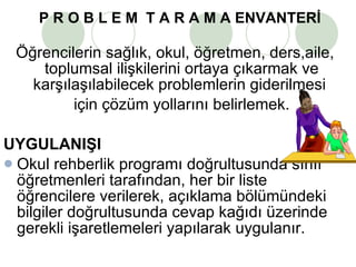 P R O B L E M  T A R A M A ENVANTERİ   Öğrencilerin sağlık, okul, öğretmen, ders,aile, toplumsal ilişkilerini ortaya çıkarmak ve karşılaşılabilecek problemlerin giderilmesi  için çözüm yollarını belirlemek. UYGULANIŞI  Okul rehberlik programı doğrultusunda sınıf öğretmenleri tarafından, her bir liste öğrencilere verilerek, açıklama bölümündeki bilgiler doğrultusunda cevap kağıdı üzerinde gerekli işaretlemeleri yapılarak uygulanır. 