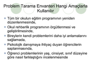 Problem Tarama Envanteri Hangi Amaçlarla Kullanılır Tüm bir okulun eğitim programının yeniden düzenlenmesinde, Okul rehberlik programının örgütlenmesi ve geliştirilmesinde, Bireylerin kendi problemlerini daha iyi anlamalarını sağlamada, Psikolojik danışmaya ihtiyaç duyan öğrencilerin saptanmasında, Öğrenci problemlerinin yaş, cinsiyet, sınıf düzeyine göre nasıl farlılaştığını incelenmesinde  