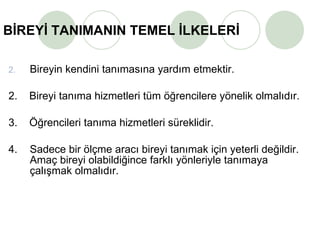 BİREYİ TANIMANIN TEMEL İLKELERİ   Bireyin kendini tanımasına yardım etmektir. 2.   Bireyi tanıma hizmetleri tüm öğrencilere yönelik olmalıdır. 3.  Öğrencileri tanıma hizmetleri süreklidir. 4. Sadece bir ölçme aracı bireyi tanımak için yeterli değildir. Amaç bireyi olabildiğince farklı yönleriyle tanımaya çalışmak olmalıdır.  