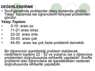 DEĞERLENDİRME Sınıf genelinde problemler dikey toplamda görülür. Yatay  toplamda ise öğrencilerin bireysel problemleri görülür. Yatay Toplam: 0-10  arası az 11-21 arası biraz 22-32  arası orta 33-43  arası çok 44-50  arası ise çok fazla problemli demektir.  Bir öğrencinin işaretlediği problem olabilecek nedenlerin toplamı 22 - 32 ve yukarısı ise o öğrenciye problemleri doğrultusunda rehberlik yapılabilir. Sınıfta problemli olan öğrencilere de işaretledikleri nedenler doğrultusunda rehberlik yapılabilir. 