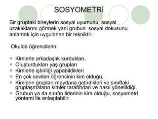 SOSYOMETRİ Bir gruptaki bireylerin sosyal uyumunu, sosyal  uzaklıklarını görmek yani grubun  sosyal dokusunu  anlamak için uygulanan bir tekniktir. Okulda öğrencilerin: Kimlerle arkadaşlık kurdukları, Oluşturdukları yaş grupları Kimlerle işbirliği yapabildikleri En çok sevilen öğrencinin kim olduğu, Kimlerin grupları meydana getirdikleri ve sınıftaki gruplaşmaların kimler tarafından ve nasıl yönetildiği, Grubun ya da sınıfın liderinin kim olduğu, sosyometri yöntemi ile anlaşılabilir. 