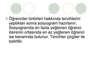 Öğrenciler birbirleri hakkında tercihlerini yaptıktan sonra sosyogram hazırlanır. Sosyogramda en fazla yeğlenen öğrenci dairenin ortasında en az yeğlenen öğrenci ise kenarında bulunur. Tercihler çizgiler ile belirtilir. 