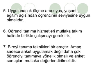 5. Uygulanacak ölçme aracı yaş, yaşantı, eğitim açısından öğrencinin seviyesine uygun olmalıdır. 6. Öğrenci tanıma hizmetleri mutlaka takım halinde birlikte çalışmayı gerektirir. 7. Bireyi tanıma teknikleri bir araçtır. Amaç sadece anket uygulamak değil daha çok öğrenciyi tanımaya yönelik olmalı ve anket sonuçları mutlaka değerlendirilmelidir.  