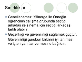 Sınırlılıkları Genellenemez: Yönerge ile Örneğin öğrencinin çalışma grubunda seçtiği arkadaş ile sinema için seçtiği arkadaş farklı olabilir. Geçerliliği ve güvenilirliği sağlamak güçtür. Güvenilirliği gurubun birbirini iyi tanıması ve içten yanıtlar vermesine bağlıdır. 