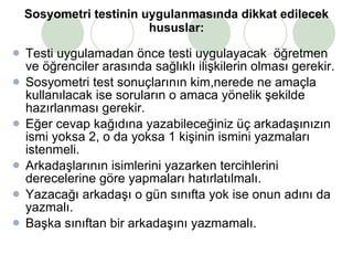 Sosyometri testinin uygulanmasında dikkat edilecek hususlar: Testi uygulamadan önce testi uygulayacak  öğretmen ve öğrenciler arasında sağlıklı ilişkilerin olması gerekir.  Sosyometri test sonuçlarının kim,nerede ne amaçla kullanılacak ise soruların o amaca yönelik şekilde hazırlanması gerekir. Eğer cevap kağıdına yazabileceğiniz üç arkadaşınızın ismi yoksa 2, o da yoksa 1 kişinin ismini yazmaları istenmeli. Arkadaşlarının isimlerini yazarken tercihlerini derecelerine göre yapmaları hatırlatılmalı. Yazacağı arkadaşı o gün sınıfta yok ise onun adını da yazmalı. Başka sınıftan bir arkadaşını yazmamalı.  
