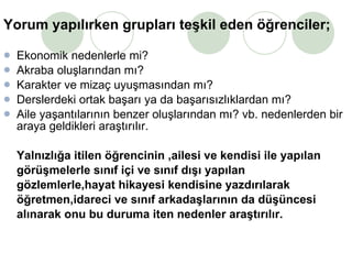 Yorum yapılırken grupları teşkil eden öğrenciler; Ekonomik nedenlerle mi? Akraba oluşlarından mı? Karakter ve mizaç uyuşmasından mı? Derslerdeki ortak başarı ya da başarısızlıklardan mı? Aile yaşantılarının benzer oluşlarından mı? vb. nedenlerden bir araya geldikleri araştırılır. Yalnızlığa itilen öğrencinin ,ailesi ve kendisi ile yapılan  görüşmelerle sınıf içi ve sınıf dışı yapılan  gözlemlerle,hayat hikayesi kendisine yazdırılarak  öğretmen,idareci ve sınıf arkadaşlarının da düşüncesi  alınarak onu bu duruma iten nedenler araştırılır. 