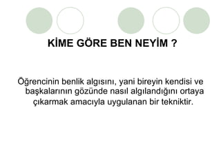 KİME GÖRE BEN NEYİM ? Öğrencinin benlik algısını, yani bireyin kendisi ve başkalarının gözünde nasıl algılandığını ortaya çıkarmak amacıyla uygulanan bir tekniktir.   
