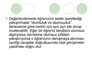 Değerlendirmede öğrencinin testte işaretlediği yakıştırmalar “olumluluk ve olumsuzluk” derecesine göre herbiri için ayrı ayrı ele alınıp incelenebilir. Eğer bir öğrenci kendisini olumsuz algılıyorsa, kendisine olumsuz sıfatları yakıştırıyorsa o öğrencinin danışmaya alınması, verdiği cevaplar doğrultusunda özel görüşmeler yapılması doğru olur. 