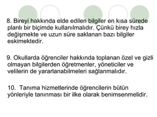 8. Bireyi hakkında elde edilen bilgiler en kısa sürede planlı bir biçimde kullanılmalıdır. Çünkü birey hızla değişmekte ve uzun süre saklanan bazı bilgiler eskimektedir. 9. Okullarda öğrenciler hakkında toplanan özel ve gizli olmayan bilgilerden öğretmenler, yöneticiler ve velilerin de yararlanabilmeleri sağlanmalıdır.  10.  Tanıma hizmetlerinde öğrencilerin bütün yönleriyle tanınması bir ilke olarak benimsenmelidir. 