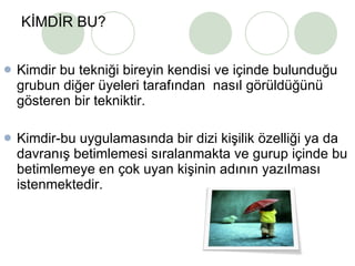 KİMDİR BU? Kimdir bu tekniği bireyin kendisi ve içinde bulunduğu grubun diğer üyeleri tarafından  nasıl görüldüğünü gösteren bir tekniktir.  Kimdir-bu uygulamasında bir dizi kişilik özelliği ya da davranış betimlemesi sıralanmakta ve gurup içinde bu betimlemeye en çok uyan kişinin adının yazılması istenmektedir. 