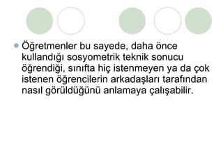 Öğretmenler bu sayede, daha önce kullandığı sosyometrik teknik sonucu öğrendiği, sınıfta hiç istenmeyen ya da çok istenen öğrencilerin arkadaşları tarafından nasıl görüldüğünü anlamaya çalışabilir. 
