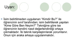 Uyarı: İsim belirtilmeden uygulanan “Kimdir Bu?” ile öğrencinin sınıf tarafından; isim belirtilerek yapılan “Kime Göre Ben Neyim?” Tekniğine göre ise öğrencinin kendini nasıl değerlendirdiği ortaya çıkmaktadır. İki teknik karşılaştırılarak yorumlanır. Onun için araka arkaya uygulanmalıdır . 