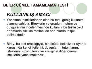 BEİER CÜMLE TAMAMLAMA TESTİ   KULLANILIŞ AMACI :  Yansıtma tekniklerinden olan bu test, geniş kullanım alanına sahiptir. Bireylerin ve grupların tutum ve duygularının incelenmesinde kullanılır bu testle okul ortamında sıklıkla rastlanılan sorunlarda tespit edilmektedir. Birey, bu test aracılığıyla, bir ölçüde belirsiz bir uyarıcı karşısında kendi ilgilerini, duygularını tutumlarını, isteklerini, üzüntülerini ve kişiliğinin diğer önemli isteklerini yansıtmaktadır.  