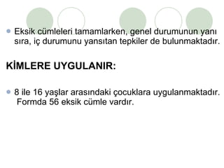 Eksik cümleleri tamamlarken, genel durumunun yanı sıra, iç durumunu yansıtan tepkiler de bulunmaktadır.  KİMLERE UYGULANIR:  8 ile 16 yaşlar arasındaki çocuklara uygulanmaktadır.  Formda 56 eksik cümle vardır. 