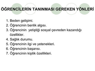ÖĞRENCİLERİN TANINMASI GEREKEN YÖNLERİ 1. Beden gelişimi. 2. Öğrencinin benlik algısı. 3. Öğrencinin  yetiştiği sosyal çevreden kazandığı    özellikler.  4. Sağlık durumu. 5. Öğrencinin ilgi ve yetenekleri. 6. Öğrencinin başarısı. 7. Öğrencinin kişilik özellikleri. 
