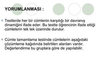 YORUMLANMASI : Testlerde her bir cümlenin karşılığı bir davranış dinamiğini ifade eder. Bu testte öğrencinin ifade ettiği cümlelerin tek tek üzerinde durulur.  Cümle tamamlama testinde cümlelerin aşağıdaki çözümleme kağıdında belirtilen alanları vardır. Değerlendirme bu gruplara göre de yapılabilir.  