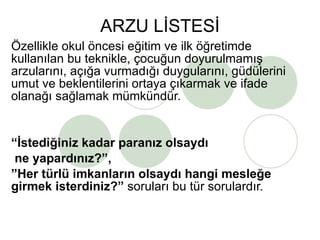 ARZU LİSTESİ Özellikle okul öncesi eğitim ve ilk öğretimde kullanılan bu teknikle, çocuğun doyurulmamış arzularını, açığa vurmadığı duygularını, güdülerini umut ve beklentilerini ortaya çıkarmak ve ifade olanağı sağlamak mümkündür. “ İstediğiniz kadar paranız olsaydı ne yapardınız?”, ” Her türlü imkanların olsaydı hangi mesleğe girmek isterdiniz?”  soruları bu tür sorulardır. 