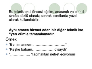 Bu teknik okul öncesi eğitim, anasınıfı ve birinci sınıfta sözlü olarak; sonraki sınıflarda yazılı olarak kullanılabilir. Aynı amaca hizmet eden bir diğer teknik ise “yarı cümle tamamlamadır. Örnek  “ Benim annem ………………………” “ Keşke babam……………… olsaydı” “…………… .. Yapmaktan nefret ediyorum 